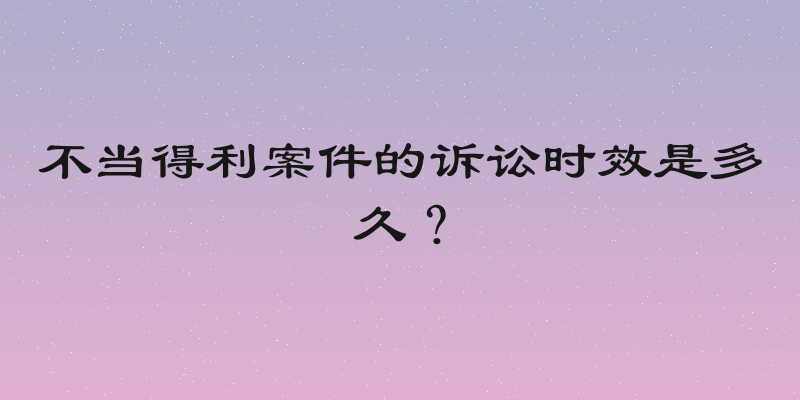 不当得利案件的诉讼时效是多久？