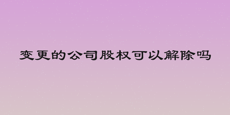 变更的公司股权可以解除吗