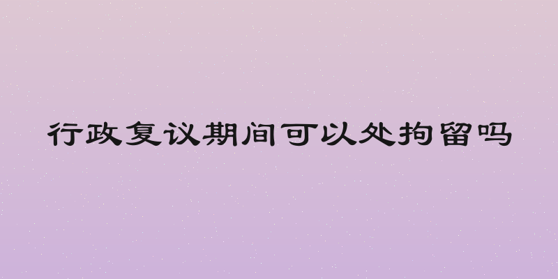 行政复议期间可以处拘留吗