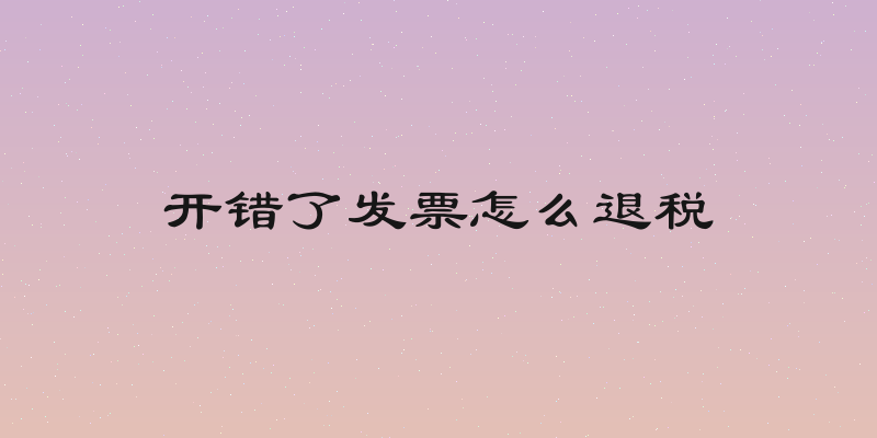 开错了发票怎么退税