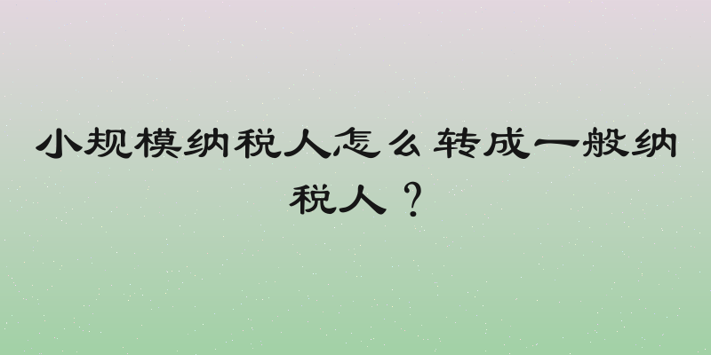 小规模纳税人怎么转成一般纳税人？