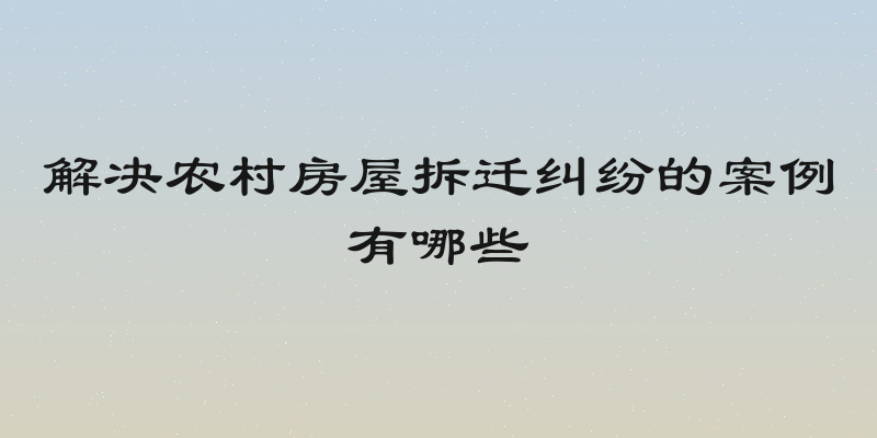 解决农村房屋拆迁纠纷的案例有哪些