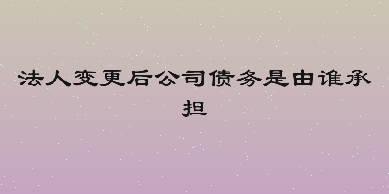 法人变更后公司债务是由谁承担