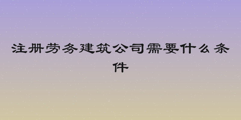 注册劳务建筑公司需要什么条件