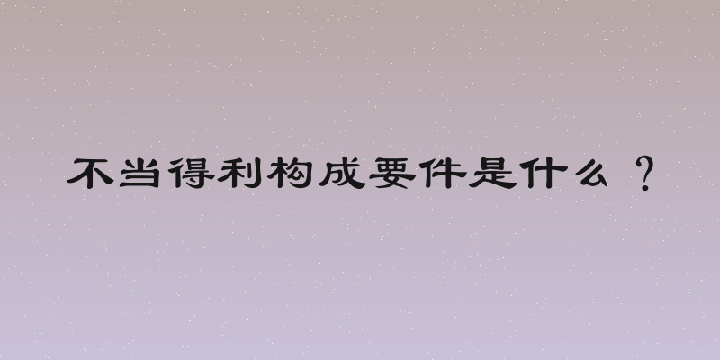 不当得利构成要件是什么？
