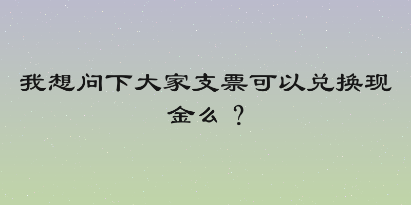 我想问下大家支票可以兑换现金么？