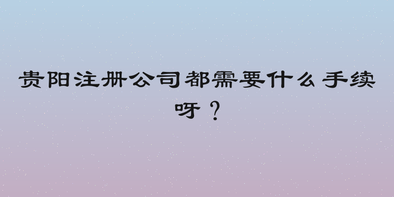 贵阳注册公司都需要什么手续呀？
