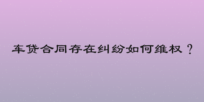车贷合同存在纠纷如何维权？