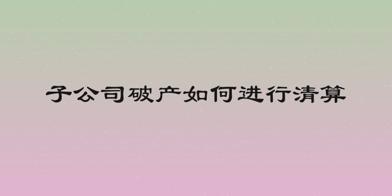 子公司破产如何进行清算