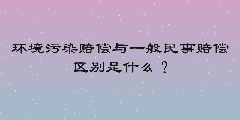 环境污染赔偿与一般民事赔偿区别是什么？