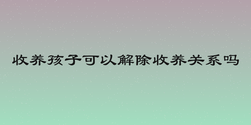 收养孩子可以解除收养关系吗