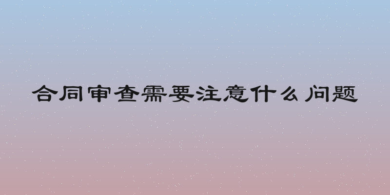 合同审查需要注意什么问题