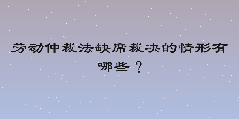劳动仲裁法缺席裁决的情形有哪些？