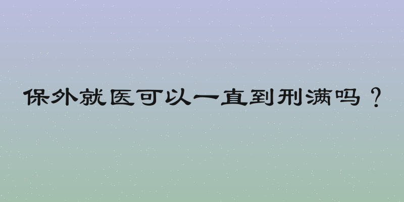 保外就医可以一直到刑满吗？