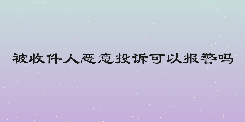 被收件人恶意投诉可以报警吗