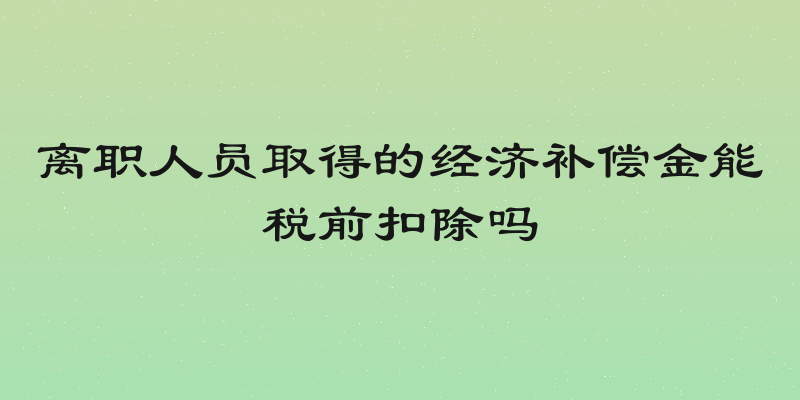 离职人员取得的经济补偿金能税前扣除吗