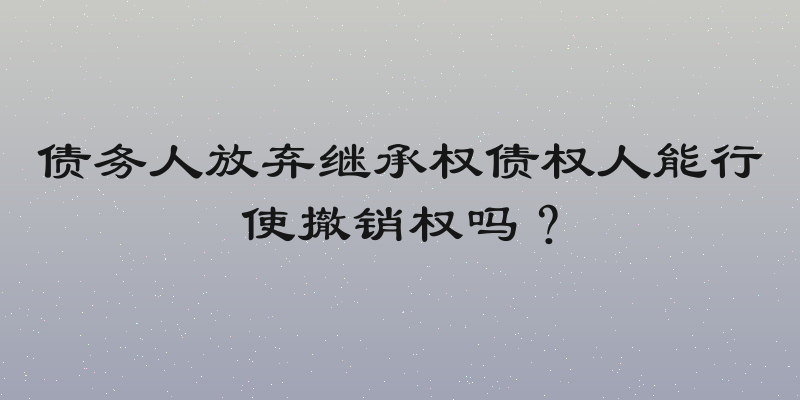 债务人放弃继承权债权人能行使撤销权吗？