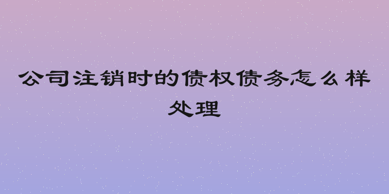 公司注销时的债权债务怎么样处理
