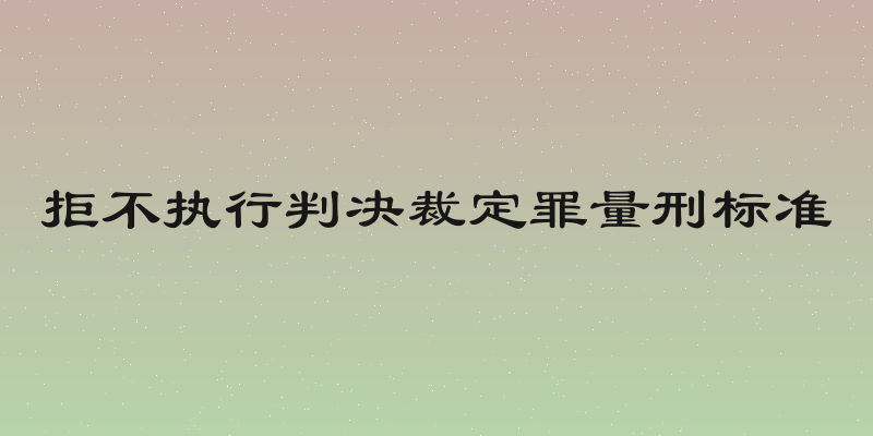 拒不执行判决裁定罪量刑标准