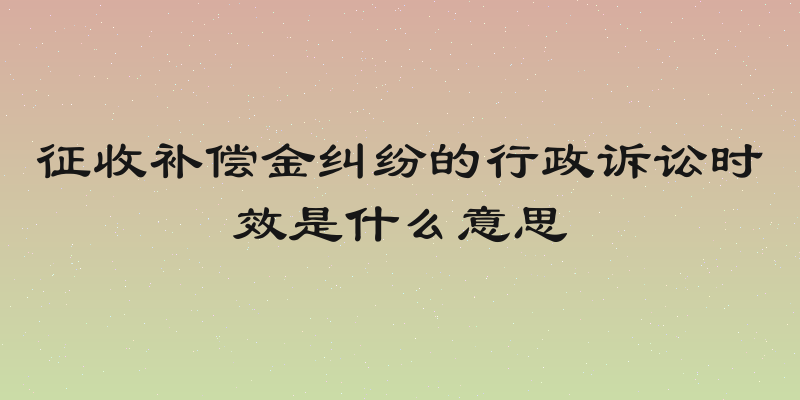 征收补偿金纠纷的行政诉讼时效是什么意思