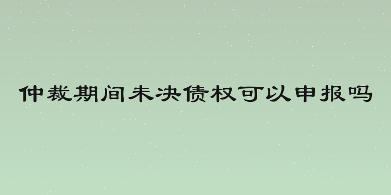 仲裁期间未决债权可以申报吗
