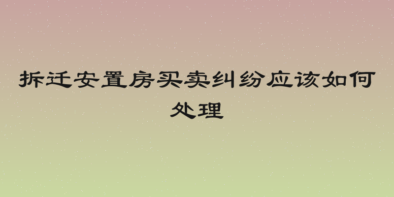 拆迁安置房买卖纠纷应该如何处理