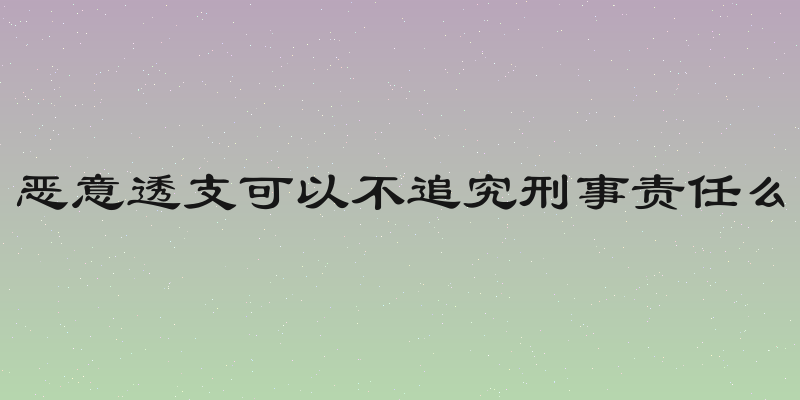 恶意透支可以不追究刑事责任么
