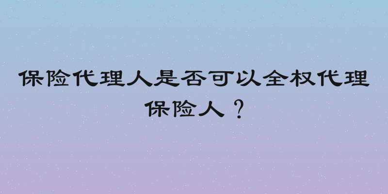 保险代理人是否可以全权代理保险人？