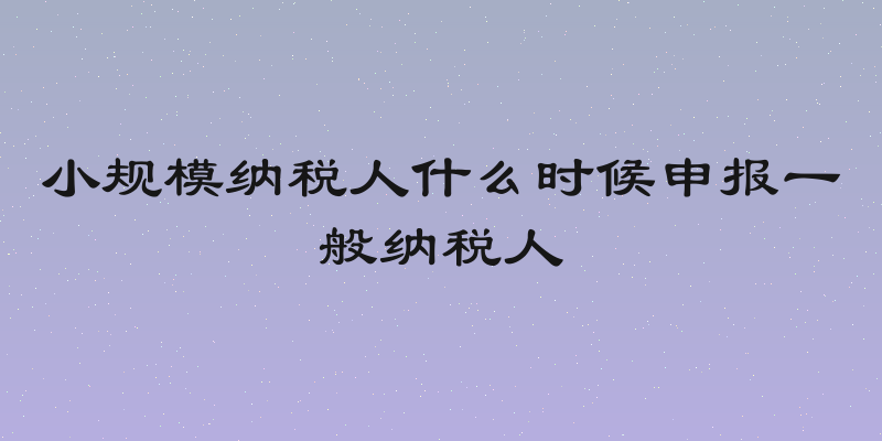 小规模纳税人什么时候申报一般纳税人