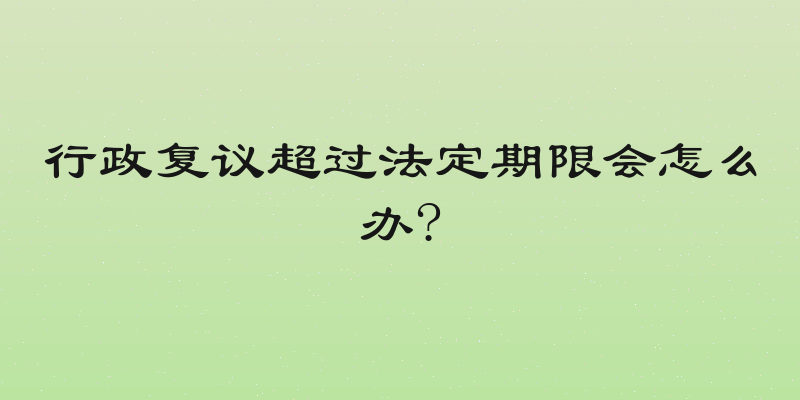 行政复议超过法定期限会怎么办?
