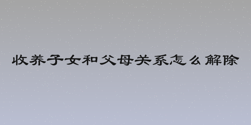 收养子女和父母关系怎么解除