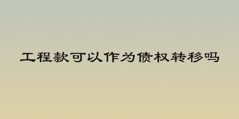 工程款可以作为债权转移吗