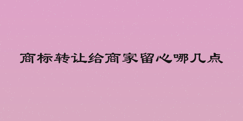 商标转让给商家留心哪几点