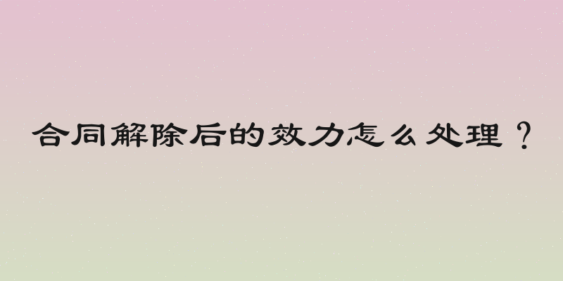 合同解除后的效力怎么处理？
