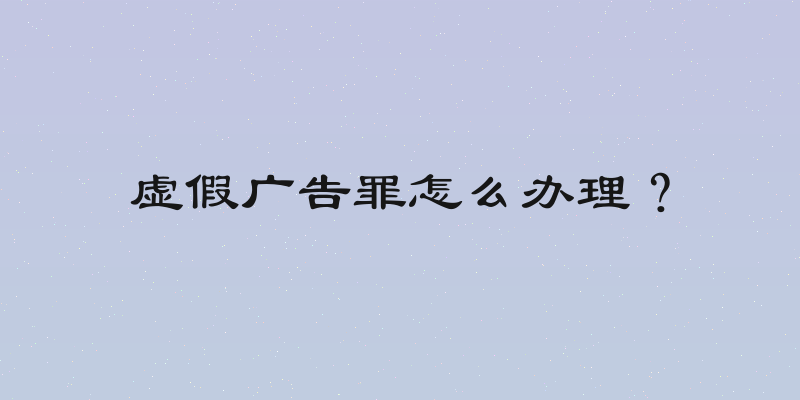 虚假广告罪怎么办理？