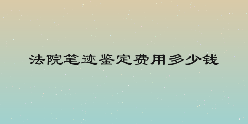 法院笔迹鉴定费用多少钱