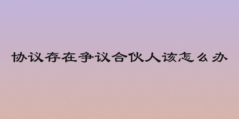协议存在争议合伙人该怎么办