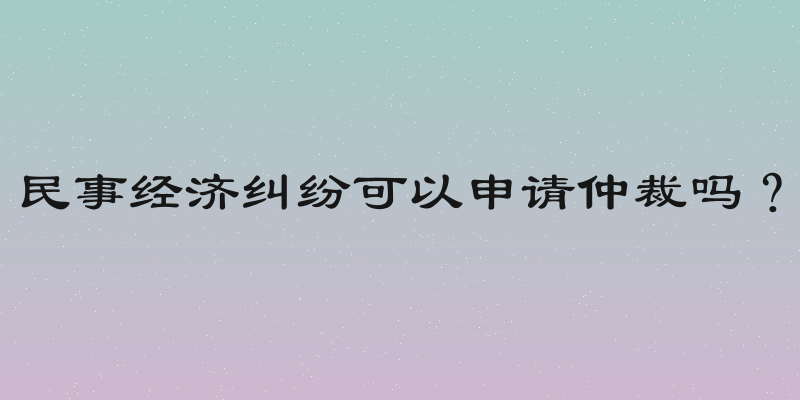 民事经济纠纷可以申请仲裁吗？