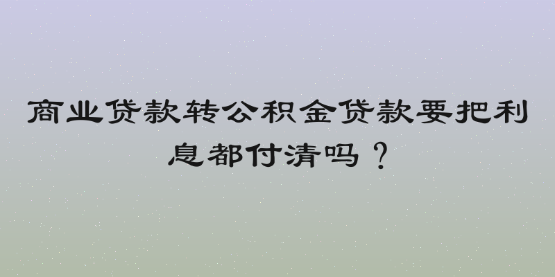 商业贷款转公积金贷款要把利息都付清吗？