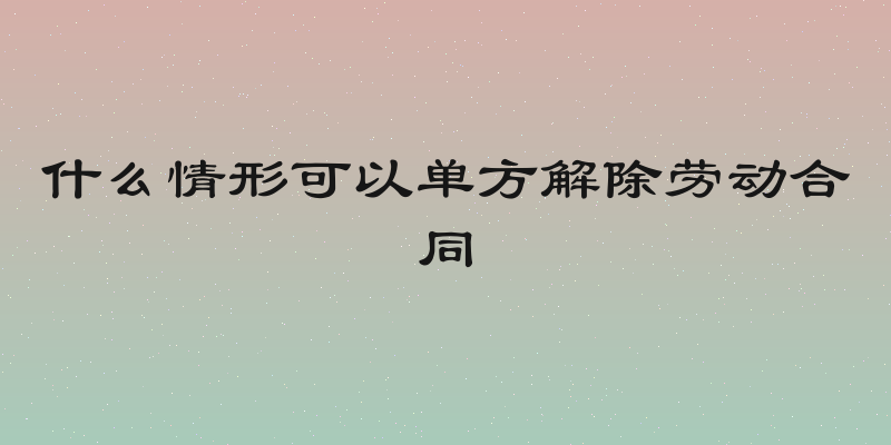 什么情形可以单方解除劳动合同